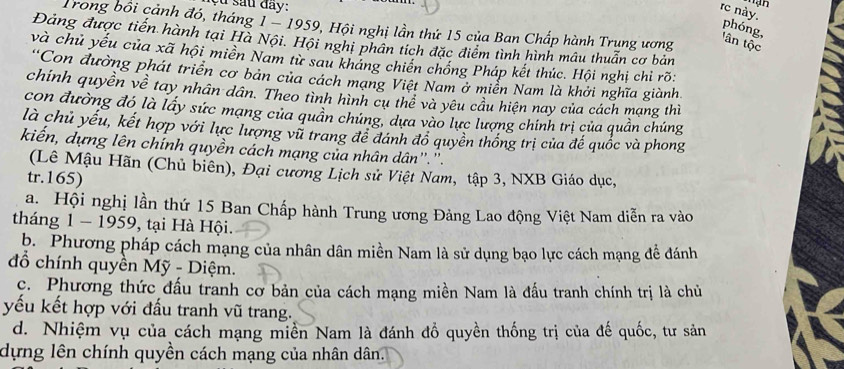 çu sau đay:
rc này.
Trong bồi cảnh đó, tháng 1 - 1959, Hội nghị lần thứ 15 của Ban Chấp hành Trung ương
phóng,
Đảng được tiến hành tại Hà Nội. Hội nghi phân tích đặc điểm tình hình mâu thuẫn cơ bản
tân tộc
và chủ yếu của xã hội miên Nam từ sau kháng chiến chống Pháp kết thúc. Hội nghị chỉ rõ:
'Con đường phát triển cơ bản của cách mạng Việt Nam ở miền Nam là khởi nghĩa giành.
chính quyền về tay nhân dân. Theo tình hình cụ thể và yêu cầu hiện nay của cách mạng thì
con đường đó là lây sức mạng của quân chứng, dựa vào lực lượng chính trị của quần chúng
là chủ yếu, kết hợp với lực lượng vũ trang đề đánh đồ quyền thống trị của đế quốc và phong
kiến, dựng lên chính quyền cách mạng của nhân dân''.''.
(Lê Mậu Hãn (Chủ biên), Đại cương Lịch sử Việt Nam, tập 3, NXB Giáo dục,
tr.165)
a. Hội nghị lần thứ 15 Ban Chấp hành Trung ương Đảng Lao động Việt Nam diễn ra vào
tháng 1 - 1959, tại Hà Hội.
b. Phương pháp cách mạng của nhân dân miền Nam là sử dụng bạo lực cách mạng đề đánh
đồ chính quyền Mỹ - Diệm.
c. Phương thức đấu tranh cơ bản của cách mạng miền Nam là đấu tranh chính trị là chủ
yếu kết hợp với đấu tranh vũ trang.
d. Nhiệm vụ của cách mạng miền Nam là đánh đồ quyền thống trị của đế quốc, tư sản
dựng lên chính quyền cách mạng của nhân dân.