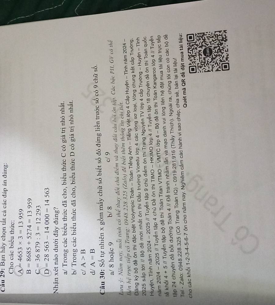 Bạn hãy chọn tất cả các đáp án đúng:
Cho các biểu thức:
A=4653* 3=13959
B=8685+5274=13959
C=36879:3=12293
D=28563-14000=14563
Nhận xét nào dưới đây đúng?
a/ Trong các biểu thức đã cho, biểu thức C có giá trị nhỏ nhất.
b/ Trong các biểu thức đã cho, biểu thức D có giá trị nhỏ nhất.
c/ A>B
d/ A=B
Câu 30: Số tự nhiên x gồm mấy chữ số biết số đó đứng liền trước số có 9 chữ số.
a/ 8 hoặc 9 b/ 8 c/ 9
Lưu ý: Năm nay, mỗi tinh có thể thay đổi chủ điểm và thay đổi câu hỏi ôn tập. Các bậc PH, GV có thể
liên hệ trực tiếp cô Trang: 0948.228.325 (Zalo) để biết thêm thông tin chi tiết.
Đăng ký bộ đề ôn thi đặc biệt Violympic Toán - Toán Tiếng Anh - Tiếng Việt lớp 4 Cấp Huyện - Tỉnh năm 2024 -
2025 sắp tới // Bộ đề mới nhất ôn thi Đấu trường Vioedu lớp 4 các vòng sơ loại, Vòng chung kết cấp Trường,
Huyện, Tỉnh năm 2024 - 2025 // Tuyển tập 9 chủ điểm ôn thi Trạng Nguyên TV lớp 4 cấp Trường - Huyện - Tỉnh
năm 2024 - 2025 // Tuyển tập 4 chủ Đề ôn thi TIMO - HKIMO lớp 4 // Tuyễn tập 18 chuyên đề ôn thi Toán quốc
lế khối 4+5 // Tuyển tập bộ đề thi Toán Titan VTMO - VMTC lớp 4 - Bộ đề ôn thi Toán Kangaroo lớp 4 // Tuyền
tập 24 chuyên đề bồi dưỡng Toán 4 // Để tránh nhằm lẫn và mạo danh vui lòng liên hệ đặt mua tài liệu trực tiếp
Tel - Zalo: 0948.228.325 (Cô Trang Toán IQ) - 0919.281.916 (Thầy Thích). Ngoài ra, chúng tôi còn có các bộ đề
cho các khổi 1-2-3-4-5-6-7 ôn cho năm nay. Nghiêm cấm các hành vi sao chép, chia sẻ, bản lại tài liệu!
Quét mã QR để đặt mua tài liệu:
