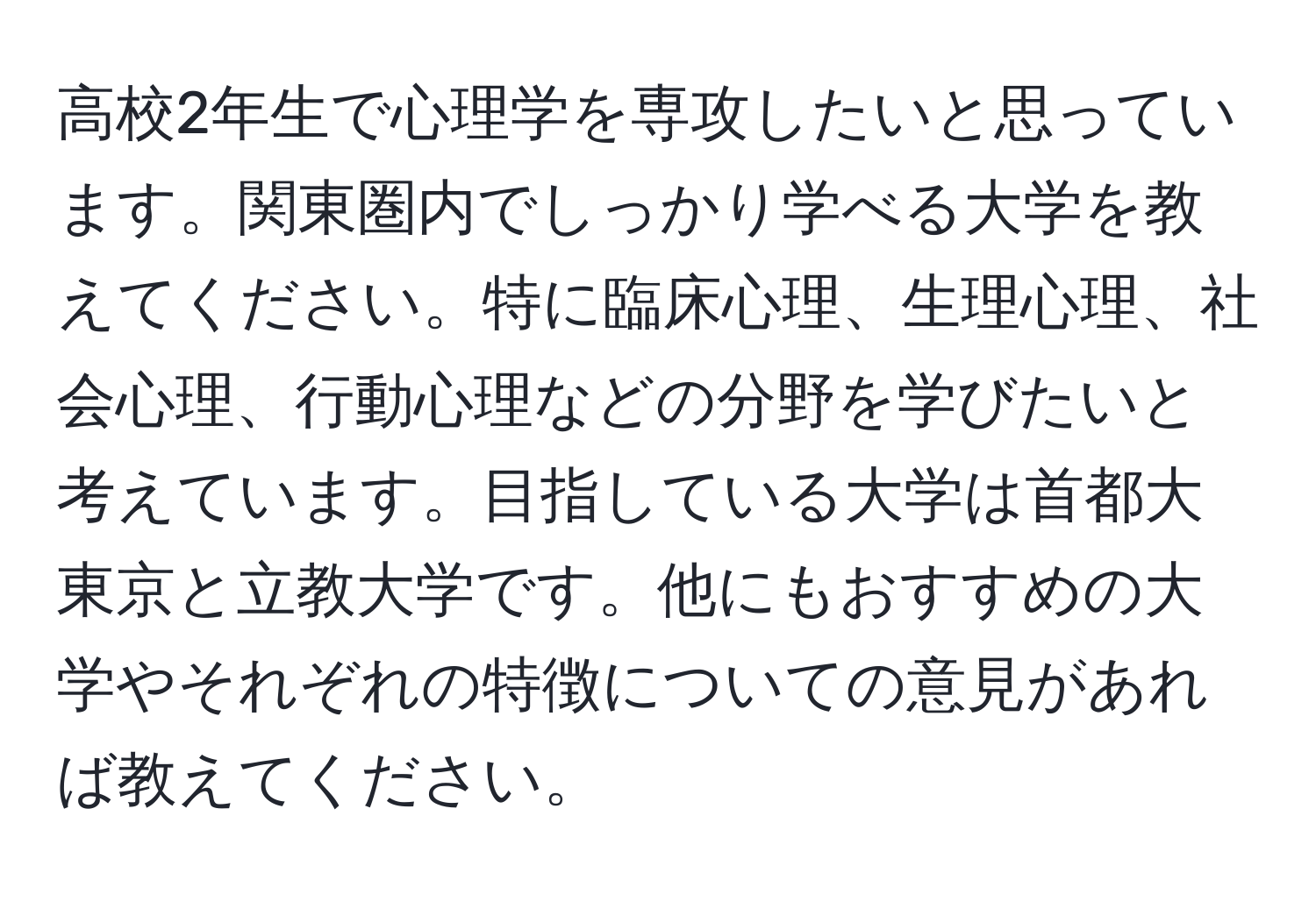 高校2年生で心理学を専攻したいと思っています。関東圏内でしっかり学べる大学を教えてください。特に臨床心理、生理心理、社会心理、行動心理などの分野を学びたいと考えています。目指している大学は首都大東京と立教大学です。他にもおすすめの大学やそれぞれの特徴についての意見があれば教えてください。