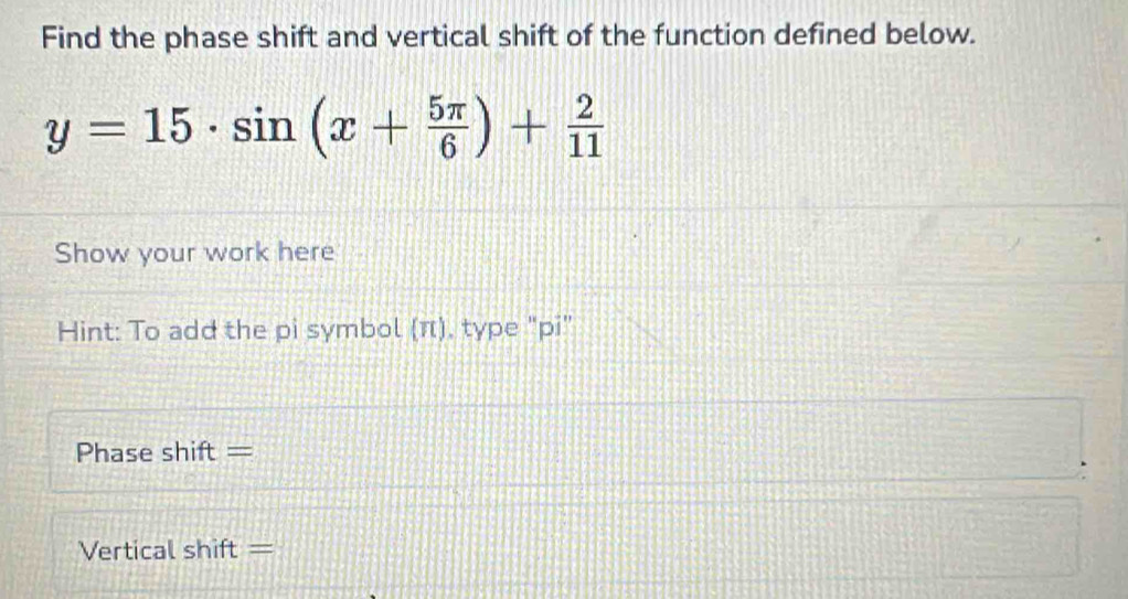 Find the phase shift and vertical shift of the function defined below.
y=15· sin (x+ 5π /6 )+ 2/11 
Show your work here 
Hint: To add the pi symbol (π), type "pi” 
Phase shift = 
Vertical shift =