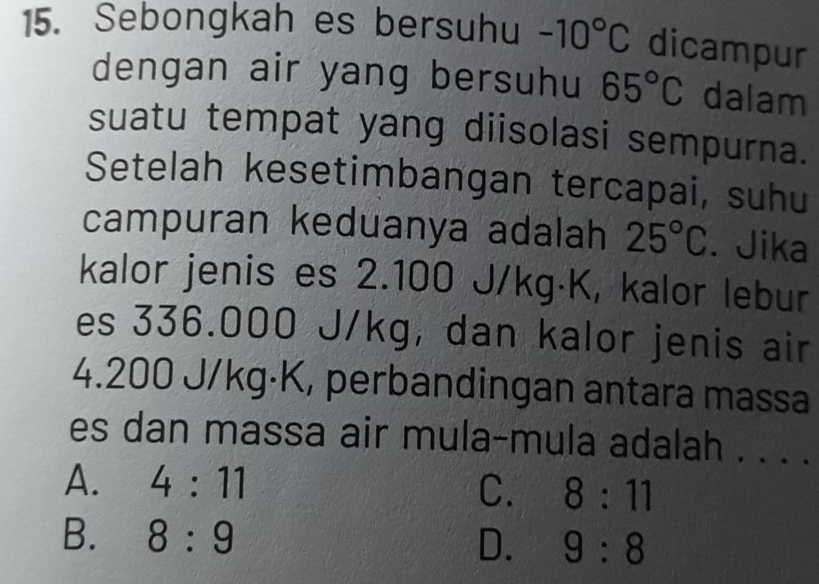 Sebongkah es bersuhu -10°C dicampur
dengan air yang bersuhu 65°C dalam
suatu tempat yang diisolasi sempurna.
Setelah kesetimbangan tercapai, suhu
campuran keduanya adalah 25°C. Jika
kalor jenis es 2.100 J/kg·K, kalor lebur
es 336.000 J/kg, dan kalor jenis air
4.200 J/kg·K, perbandingan antara massa
es dan massa air mula-mula adalah . . . .
A. 4:11
C. 8:11
B. 8:9 D. 9:8