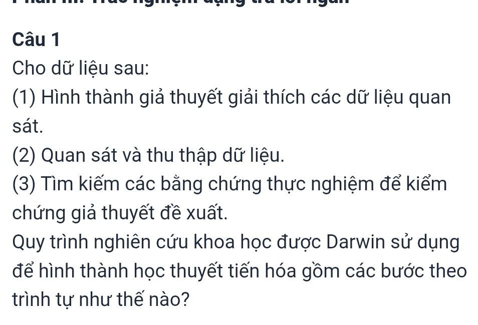 Cho dữ liệu sau: 
(1) Hình thành giả thuyết giải thích các dữ liệu quan 
sát. 
(2) Quan sát và thu thập dữ liệu. 
(3) Tìm kiếm các bằng chứng thực nghiệm để kiểm 
chứng giả thuyết đề xuất. 
Quy trình nghiên cứu khoa học được Darwin sử dụng 
để hình thành học thuyết tiến hóa gồm các bước theo 
trình tự như thế nào?