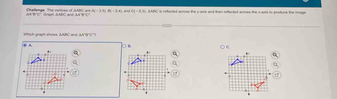 Challenge The vertices of △ ABC * Graph ΔABC and △ A'B'C' are A(-3,5),B(-2,4) and C(-5,3).△ ABC is refected across the y-axis and then reflected across the x-axis to produce the image
△ A'B'C'
Which graph shows △ ABC and △ A'B'C' ?
B.
C.