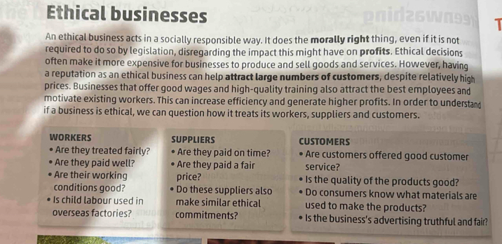 Ethical businesses 1 
An ethical business acts in a socially responsible way. It does the morally right thing, even if it is not 
required to do so by legislation, disregarding the impact this might have on profits. Ethical decisions 
often make it more expensive for businesses to produce and sell goods and services. However, having 
a reputation as an ethical business can help attract large numbers of customers, despite relatively high 
prices. Businesses that offer good wages and high-quality training also attract the best employees and 
motivate existing workers. This can increase efficiency and generate higher profits. In order to understand 
if a business is ethical, we can question how it treats its workers, suppliers and customers. 
WORKERS SUPPLIERS CUSTOMERS 
Are they treated fairly? Are they paid on time? Are customers offered good customer 
Are they paid well? Are they paid a fair service? 
Are their working price? Is the quality of the products good? 
conditions good? Do these suppliers also Do consumers know what materials are 
Is child labour used in make similar ethical used to make the products? 
overseas factories? commitments? Is the business’s advertising truthful and fair?