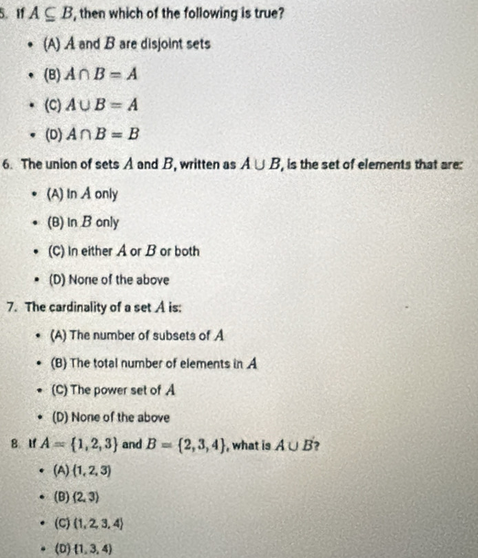 If A⊂eq B , then which of the following is true?
(A) A and B are disjoint sets
(B) A∩ B=A
(C) A∪ B=A
(D) A∩ B=B
6. The union of sets A and B, written as A∪ B , is the set of elements that are:
(A) In A only
(B) In B only
(C) In either A or B or both
(D) None of the above
7. The cardinality of a set A is:
(A) The number of subsets of A
(B) The total number of elements in A
(C) The power set of A
(D) None of the above
8 If A= 1,2,3 and B= 2,3,4 , what is A∪ B 2
(A)  1,2,3
(B) (2,3)
(C) (1,2,3,4)
(D)  1,3,4)