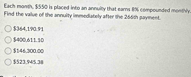 Each month, $550 is placed into an annuity that earns 8% compounded monthly.
Find the value of the annuity immediately after the 266th payment.
$364,190.91
$400,611.10
$146,300.00
$523,945.38