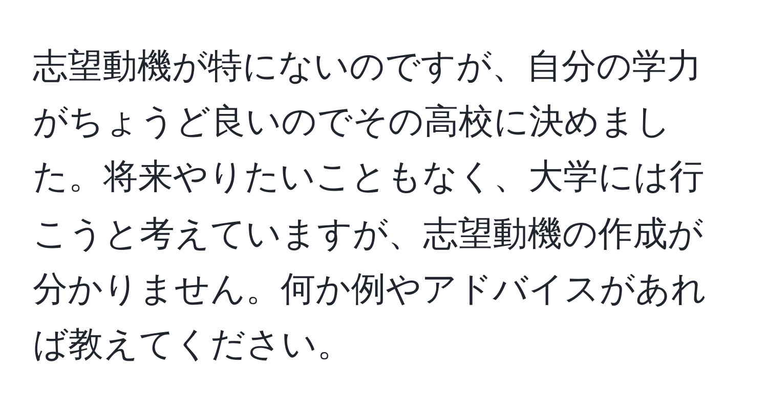 志望動機が特にないのですが、自分の学力がちょうど良いのでその高校に決めました。将来やりたいこともなく、大学には行こうと考えていますが、志望動機の作成が分かりません。何か例やアドバイスがあれば教えてください。