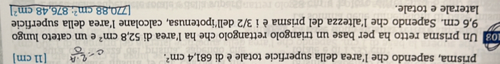 prisma, sapendo che l’area della superficie totale è di 681,4cm^2. [11 cm ] 
08 Un prisma retto ha per base un triangolo rettangolo che ha l’area di 52,8cm^2 e un cateto lungo
9,6 cm. Sapendo che l’altezza del prisma è i 3/2 dell’ipotenusa, calcolane l’area della superficie 
laterale e totale. 770,88cm^2 : 876,48cm^2