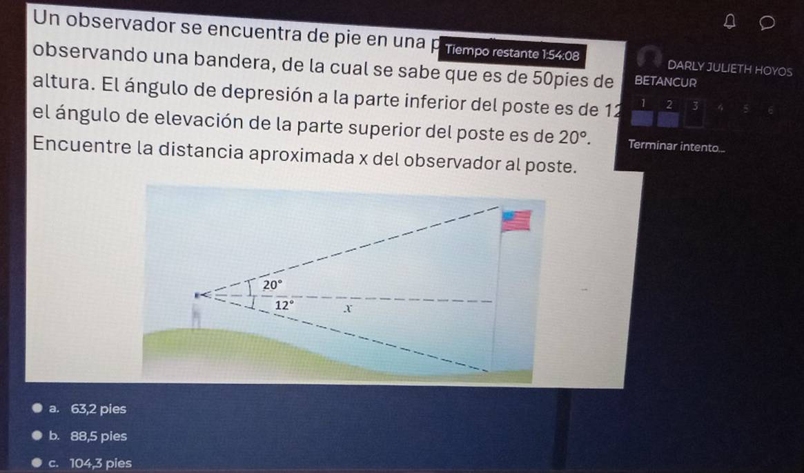 Un observador se encuentra de pie en una p Tiempo restante 1:54:08
observando una bandera, de la cual se sabe que es de 50pies de BETANCUR
DARLY JULIETH HOYOS
altura. El ángulo de depresión a la parte inferior del poste es de 12 1 2 3
el ángulo de elevación de la parte superior del poste es de 20°. Terminar intento...
Encuentre la distancia aproximada x del observador al poste.
a. 63,2 pies
b. 88,5 pies
c. 104,3 pies