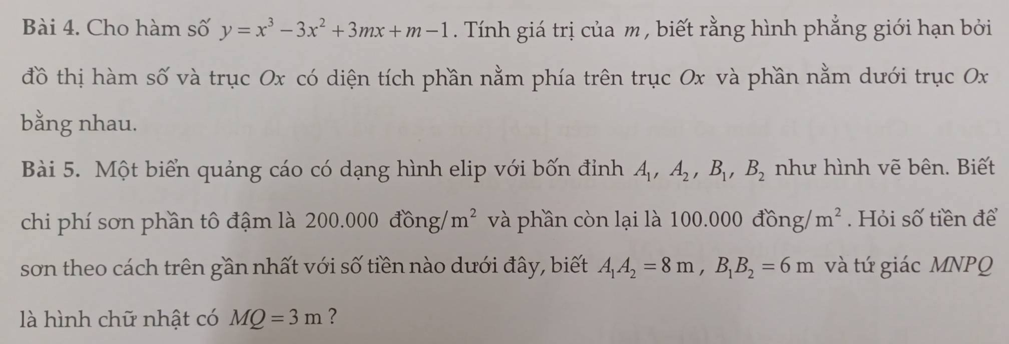 Cho hàm số y=x^3-3x^2+3mx+m-1. Tính giá trị của m , biết rằng hình phẳng giới hạn bởi 
đồ thị hàm số và trục Ox có diện tích phần nằm phía trên trục Ox và phần nằm dưới trục Ox
bằng nhau. 
Bài 5. Một biển quảng cáo có dạng hình elip với bốn đỉnh A_1, A_2, B_1, B_2 như hình vẽ bên. Biết 
chi phí sơn phần tô đậm là 200. 000 ) đồng/ m^2 và phần còn lại là 100.000 đồng/ m^2. Hỏi số tiền để 
son theo cách trên gần nhất với số tiền nào dưới đây, biết A_1A_2=8m, B_1B_2=6m và tứ giác MNPQ
là hình chữ nhật có MQ=3m ?