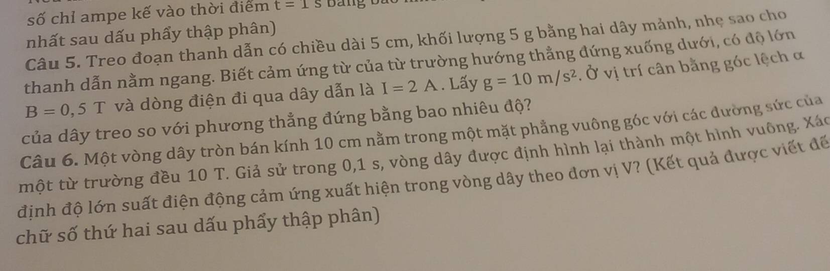 số chỉ ampe kế vào thời điểm t=1s
nhất sau dấu phẩy thập phân) 
Câu 5. Treo đoạn thanh dẫn có chiều dài 5 cm, khối lượng 5 g bằng hai dây mảnh, nhẹ sao cho 
thanh dẫn nằm ngang. Biết cảm ứng từ của từ trường hướng thẳng đứng xuống dưới, có độ lớn
B=0,5T và dòng điện đi qua dây dẫn là I=2A. Lấy g=10m/s^2. Ở vị trí cân bằng góc lệch α 
của dây treo so với phương thẳng đứng bằng bao nhiêu độ? 
Câu 6. Một vòng dây tròn bán kính 10 cm nằm trong một mặt phẳng vuông góc với các đường sức của 
một từ trường đều 10 T. Giả sử trong 0, 1 s, vòng dây được định hình lại thành một hình vuông. Xáo 
định độ lớn suất điện động cảm ứng xuất hiện trong vòng dây theo đơn vị V? (Kết quả được viết để 
chữ số thứ hai sau dấu phẩy thập phân)