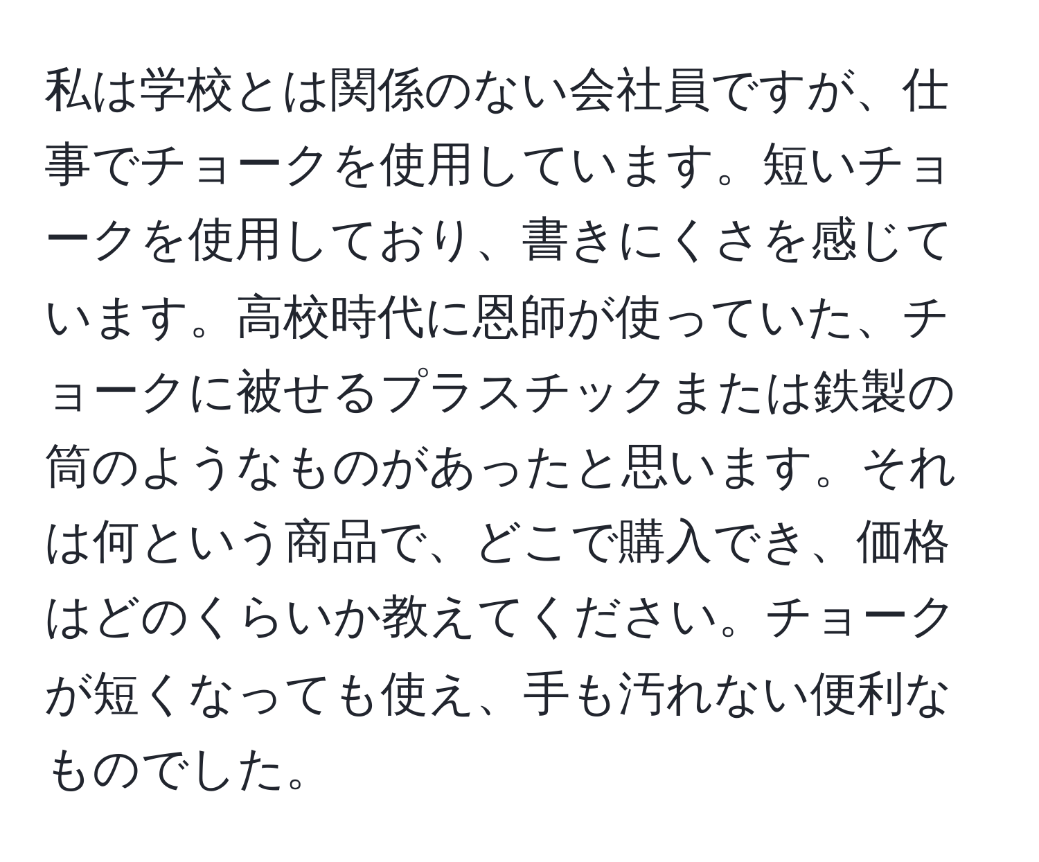 私は学校とは関係のない会社員ですが、仕事でチョークを使用しています。短いチョークを使用しており、書きにくさを感じています。高校時代に恩師が使っていた、チョークに被せるプラスチックまたは鉄製の筒のようなものがあったと思います。それは何という商品で、どこで購入でき、価格はどのくらいか教えてください。チョークが短くなっても使え、手も汚れない便利なものでした。