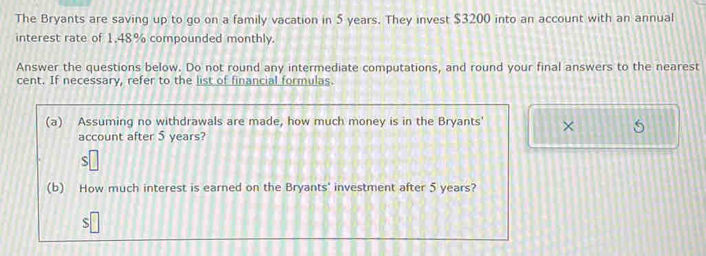 The Bryants are saving up to go on a family vacation in 5 years. They invest $3200 into an account with an annual 
interest rate of 1.48% compounded monthly. 
Answer the questions below. Do not round any intermediate computations, and round your final answers to the nearest 
cent. If necessary, refer to the list of financial formulas. 
(a) Assuming no withdrawals are made, how much money is in the Bryants' 
× 5 
account after 5 years? 
(b) How much interest is earned on the Bryants' investment after 5 years? 
S