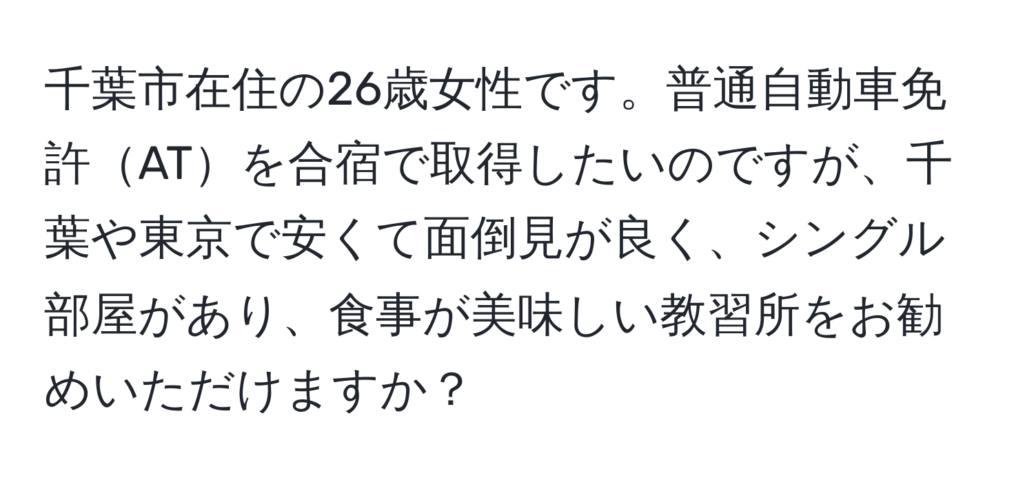 千葉市在住の26歳女性です。普通自動車免許ATを合宿で取得したいのですが、千葉や東京で安くて面倒見が良く、シングル部屋があり、食事が美味しい教習所をお勧めいただけますか？