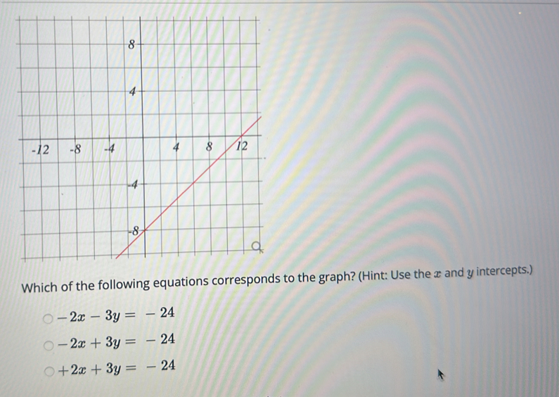 Which of the following equations corresponds to the graph? (Hint: Use the x and y intercepts.)
-2x-3y=-24
-2x+3y=-24
+2x+3y=-24