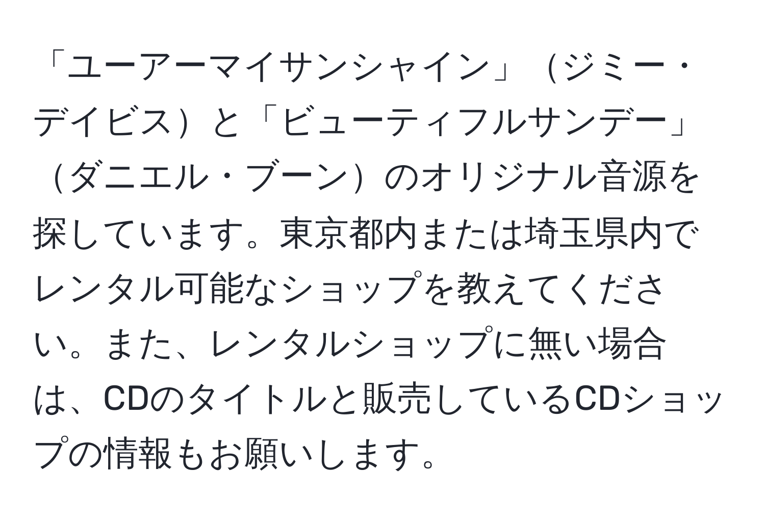 「ユーアーマイサンシャイン」ジミー・デイビスと「ビューティフルサンデー」ダニエル・ブーンのオリジナル音源を探しています。東京都内または埼玉県内でレンタル可能なショップを教えてください。また、レンタルショップに無い場合は、CDのタイトルと販売しているCDショップの情報もお願いします。