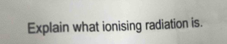 Explain what ionising radiation is.