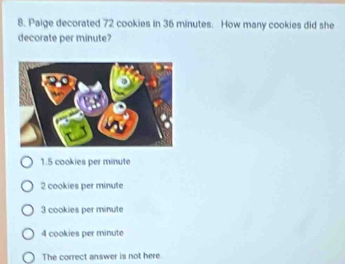 Paige decorated 72 cookies in 36 minutes. How many cookies did she
decorate per minute?
1.5 cookies per minute
2 cookies per minute
3 cookies per minute
4 cookies per minute
The correct answer is not here.