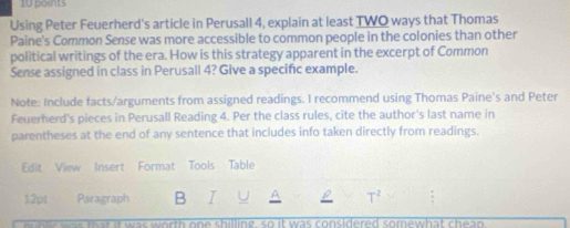 Using Peter Feuerherd's article in Perusall 4, explain at least TWQ ways that Thomas 
Paine's Common Sense was more accessible to common people in the colonies than other 
political writings of the era. How is this strategy apparent in the excerpt of Common 
Sense assigned in class in Perusall 4? Give a specific example. 
Note: Include facts/arguments from assigned readings. I recommend using Thomas Paine's and Peter 
Feuerherd's pieces in Perusall Reading 4. Per the class rules, cite the author's last name in 
parentheses at the end of any sentence that includes info taken directly from readings. 
Edit View Insert Format Tools Table 
12pt Paragraph B I T^2