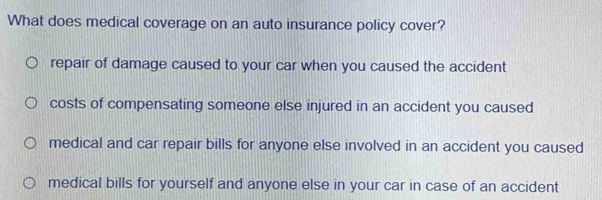 What does medical coverage on an auto insurance policy cover?
repair of damage caused to your car when you caused the accident
costs of compensating someone else injured in an accident you caused
medical and car repair bills for anyone else involved in an accident you caused
medical bills for yourself and anyone else in your car in case of an accident