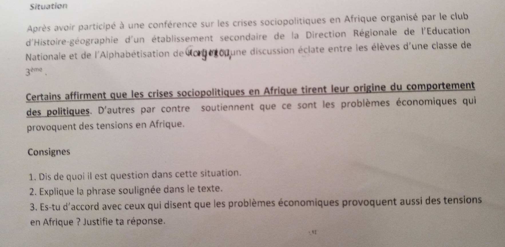 Situation 
Après avoir participé à une conférence sur les crises sociopolitiques en Afrique organisé par le club 
d'Histoire-géographie d'un établissement secondaire de la Direction Régionale de l'Education 
Nationale et de l'Alphabétisation de une discussion éclate entre les élèves d'une classe de
3^(eme). 
Certains affirment que les crises sociopolitiques en Afrique tirent leur origine du comportement 
des politiques. D'autres par contre soutiennent que ce sont les problèmes économiques qui 
provoquent des tensions en Afrique. 
Consignes 
1. Dis de quoi il est question dans cette situation. 
2. Explique la phrase soulignée dans le texte. 
3. Es-tu d'accord avec ceux qui disent que les problèmes économiques provoquent aussi des tensions 
en Afrique ? Justifie ta réponse. 
a