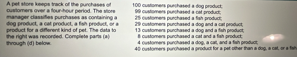 A pet store keeps track of the purchases of 100 customers purchased a dog product;
customers over a four-hour period. The store 99 customers purchased a cat product;
manager classifies purchases as containing a 25 customers purchased a fish product;
dog product, a cat product, a fish product, or a 29 customers purchased a dog and a cat product;
product for a different kind of pet. The data to 13 customers purchased a dog and a fish product;
the right was recorded. Complete parts (a) 8 customers purchased a cat and a fish product;
through (d) below. 4 customers purchased a dog, a cat, and a fish product;
40 customers purchased a product for a pet other than a dog, a cat, or a fish