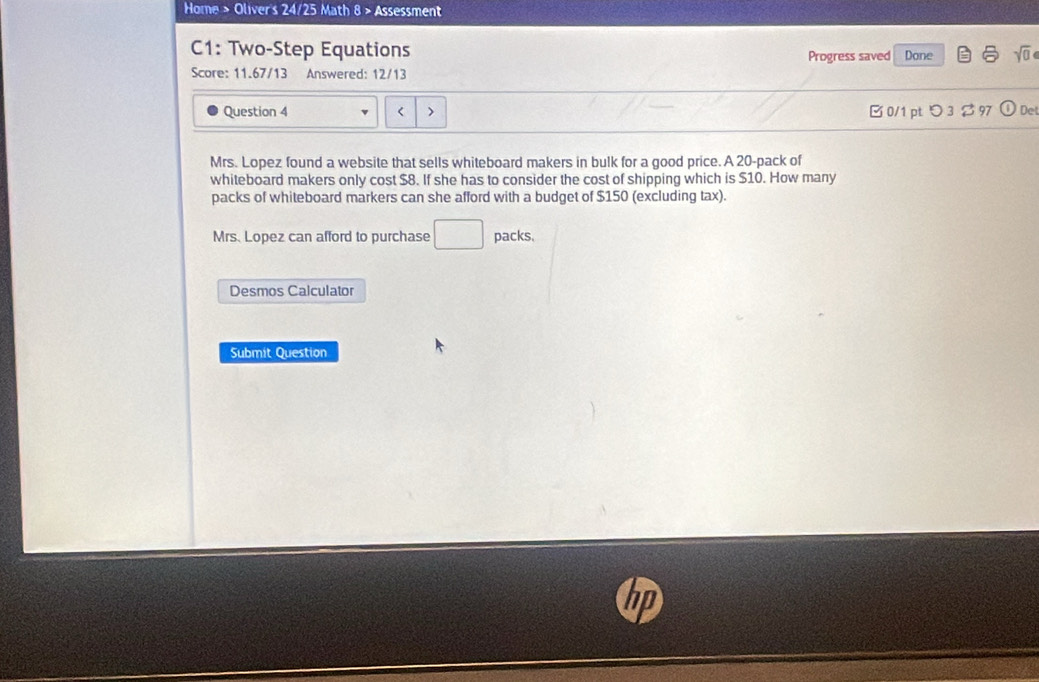 Home > Oliver's 24/25 Math 8 > Assessment 
C1: Two-Step Equations Progress saved Done 
Score: 11.67/13 Answered: 12/13 
Question 4 < 0/1 pt つ 3 $97 Det 
Mrs. Lopez found a website that sells whiteboard makers in bulk for a good price. A 20 -pack of 
whiteboard makers only cost $8. If she has to consider the cost of shipping which is $10. How many 
packs of whiteboard markers can she afford with a budget of $150 (excluding tax). 
Mrs. Lopez can afford to purchase □  packs. 
Desmos Calculator 
Submit Question