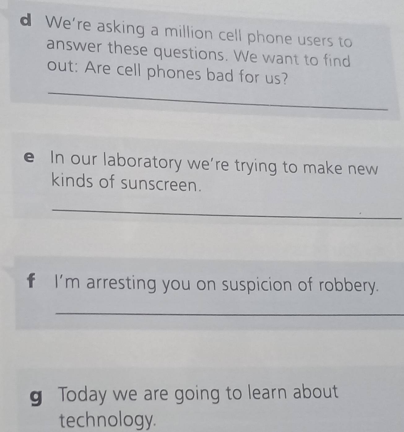 We're asking a million cell phone users to 
answer these questions. We want to find 
_ 
out: Are cell phones bad for us? 
e In our laboratory we’re trying to make new 
kinds of sunscreen. 
_ 
f I'm arresting you on suspicion of robbery. 
_ 
g Today we are going to learn about 
technology.