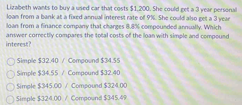 Lizabeth wants to buy a used car that costs $1,200. She could get a 3 year personal
loan from a bank at a fixed annual interest rate of 9%. She could also get a 3 year
loan from a finance company that charges 8.8% compounded annually. Which
answer correctly compares the total costs of the loan with simple and compound
interest?
Simple $32.40 / Compound $34.55
Simple $34.55 / Compound $32.40
Simple $345.00 / Compound $324.00
Simple $324.00 / Compound $345.49