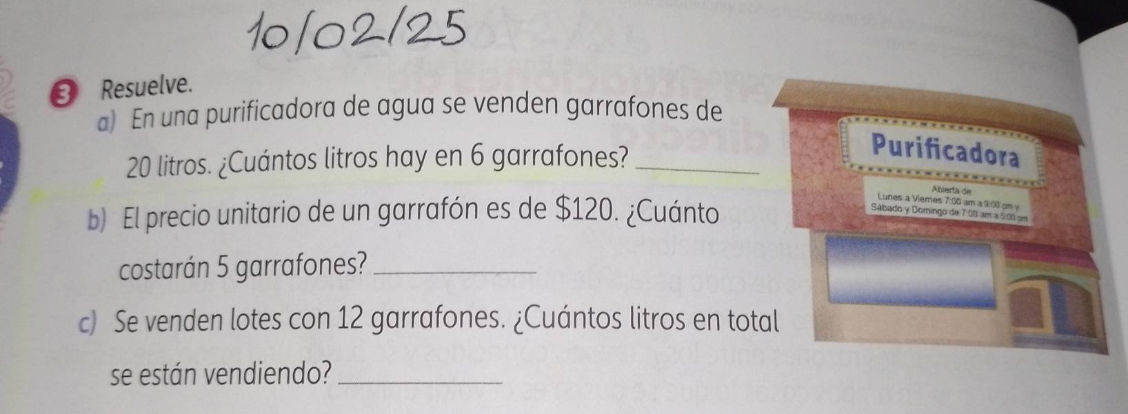 ③ Resuelve. 
a) En una purificadora de agua se venden garrafones de
20 litros. ¿Cuántos litros hay en 6 garrafones?_ 
Purificadora 
Abiería de 
b) El precio unitario de un garrafón es de $120. ¿Cuánto 
Lunes a Viemes 7:00 am a 9:00 pm 
Sábado y Domingo de 7:00 am a 5:00 cm
costarán 5 garrafones?_ 
c) Se venden lotes con 12 garrafones. ¿Cuántos litros en total 
se están vendiendo?_