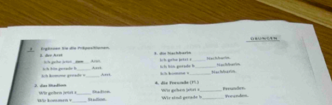 UNGEN 
)Ergänzen Sie die Präpositionen. 
J. der Arzï 3. die Nachbarin 
Ih pehe jetat_ Ara+ lch gehe jetzt a_ Nachbarin 
Ich bin gerade b_ Axet Ich bin gerade b _Nachbarin. 
Ich komme gerade v_ Arz1. Ich komme v _Nachbarin. 
2. das Stadion 4. die Freunde (Pl.) 
Wir gehen jetzt z _Stadion. Wir gehen jetzt a_ Freunden. 
W i r kommen v _Stadion. Wir sind gerade b_ Preunden