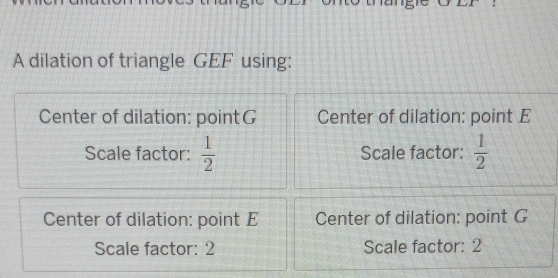 A dilation of triangle GEF using:
Center of dilation: pointG Center of dilation: point E
Scale factor:  1/2  Scale factor:  1/2 
Center of dilation: point E Center of dilation: point G
Scale factor: 2 Scale factor: 2