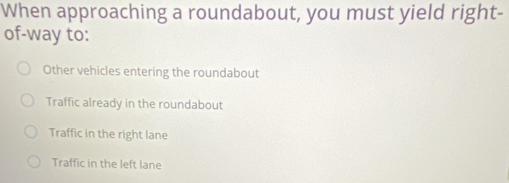 When approaching a roundabout, you must yield right-
of-way to:
Other vehicles entering the roundabout
Traffic already in the roundabout
Traffic in the right lane
Traffic in the left lane