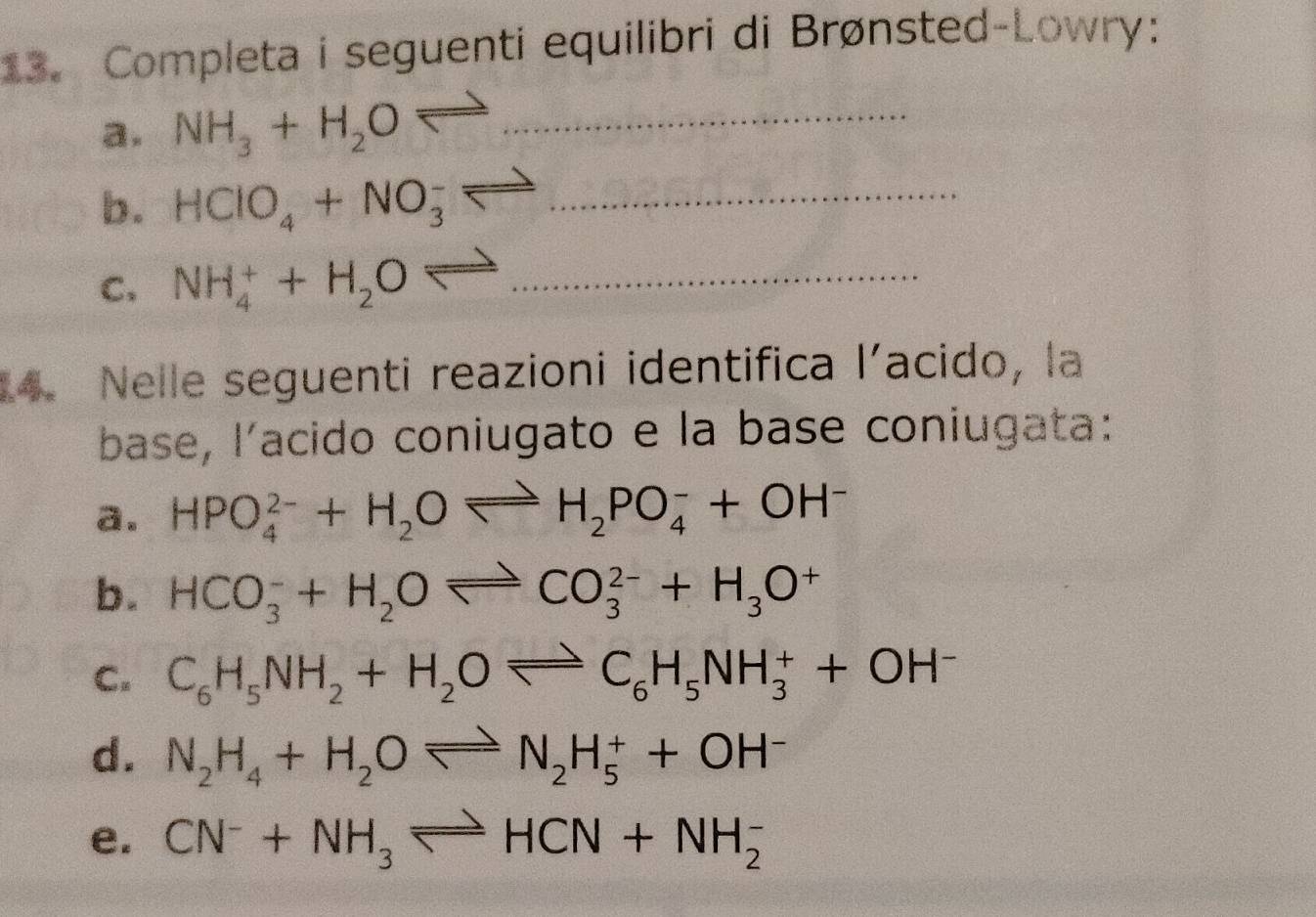 Completa i seguenti equilibri di Brønsted-Lowry: 
a. NH_3+H_2Oleftharpoons _ 
b. HClO_4+NO_3^(-leftharpoons _ )  3/4 
C=
C. NH_4^(++H_2)Oleftharpoons ... _ 
14. Nelle seguenti reazioni identifica 1' ´acido, la 
base, l'acido coniugato e la base coniugata: 
a. HPO_4^((2-)+H_2)Oleftharpoons H_2PO_4^(-+OH^-)
b. HCO_3^(-+H_2)Oleftharpoons CO_3^((2-)+H_3)O^+
C. C_6H_5NH_2+H_2Oleftharpoons C_6H_5NH_3^(++OH^-)
d. N_2H_4+H_2Oleftharpoons N_2H_5^(++OH^-)
e. CN^-+NH_3leftharpoons HCN+NH_2^-