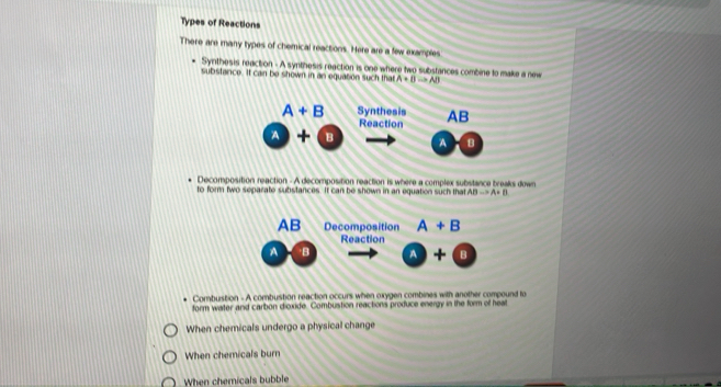 Types of Reactions
There are many types of chemical reactions. Here are a few examples
Synthesis reaction - A synthesis reaction is one where two substances combine to make a new
substance. It can be shown in an equaton such that A+Bto AB
Decomposition reaction - A decomposition reaction is where a complex substance breaks down
to form two separate substances. It can be shown in an equation such that ABto A+B
Combuistion - A combustion reaction occurs when oxygen combines with another compound to
form water and carbon dicxide. Combustion reactions produce energy in the form of heal
When chemicals undergo a physical change
When chemicals burn
When chemicals bubble