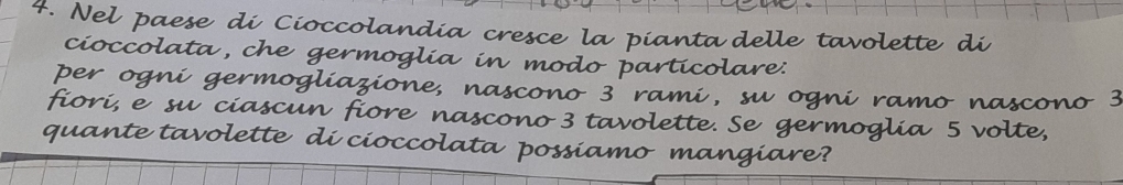 Nel paese di Cioccolandia cresce la pianta delle tavolette di 
cioccolata, che germoglia in modo particolare: 
per ogni germogliazione, nascono 3 rami, su ogni ramo nascono 3
fiori, e su ciascun fiore nascono 3 tavolette. Se germoglia 5 volte, 
quante tavolette di cioccolata possiamo mangiare?