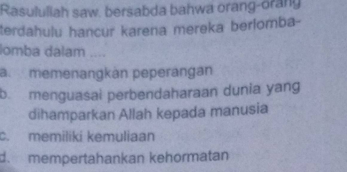 Rasululiah saw, bersabda bahwa orang-orany
terdahulu hancur karena mereka berlomba-
lomba dalam ....
a memenangkán peperangán
b menguasai perbendaharaan dunia yang
dihamparkan Allah kepada manusia
c. memiliki kemuliaan
d. mempertahankan kehörmatan