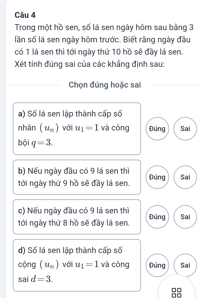 Trong một hồ sen, số lá sen ngày hôm sau bằng 3
lần số lá sen ngày hôm trước. Biết rằng ngày đầu
có 1 lá sen thì tới ngày thứ 10 hồ sẽ đầy lá sen.
Xét tính đúng sai của các khẳng định sau:
Chọn đúng hoặc sai
a) Số lá sen lập thành cấp số
nhân (u_n) với u_1=1 và công Đúng Sai
bội q=3. 
b) Nếu ngày đầu có 9 lá sen thì
Đúng Sai
tới ngày thứ 9 hồ sẽ đầy lá sen.
c) Nếu ngày đầu có 9 lá sen thì
Đúng Sai
tới ngày thứ 8 hồ sẽ đầy lá sen.
d) Số lá sen lập thành cấp số
cộng (u_n) với u_1=1 và công Đúng Sai
said=3.