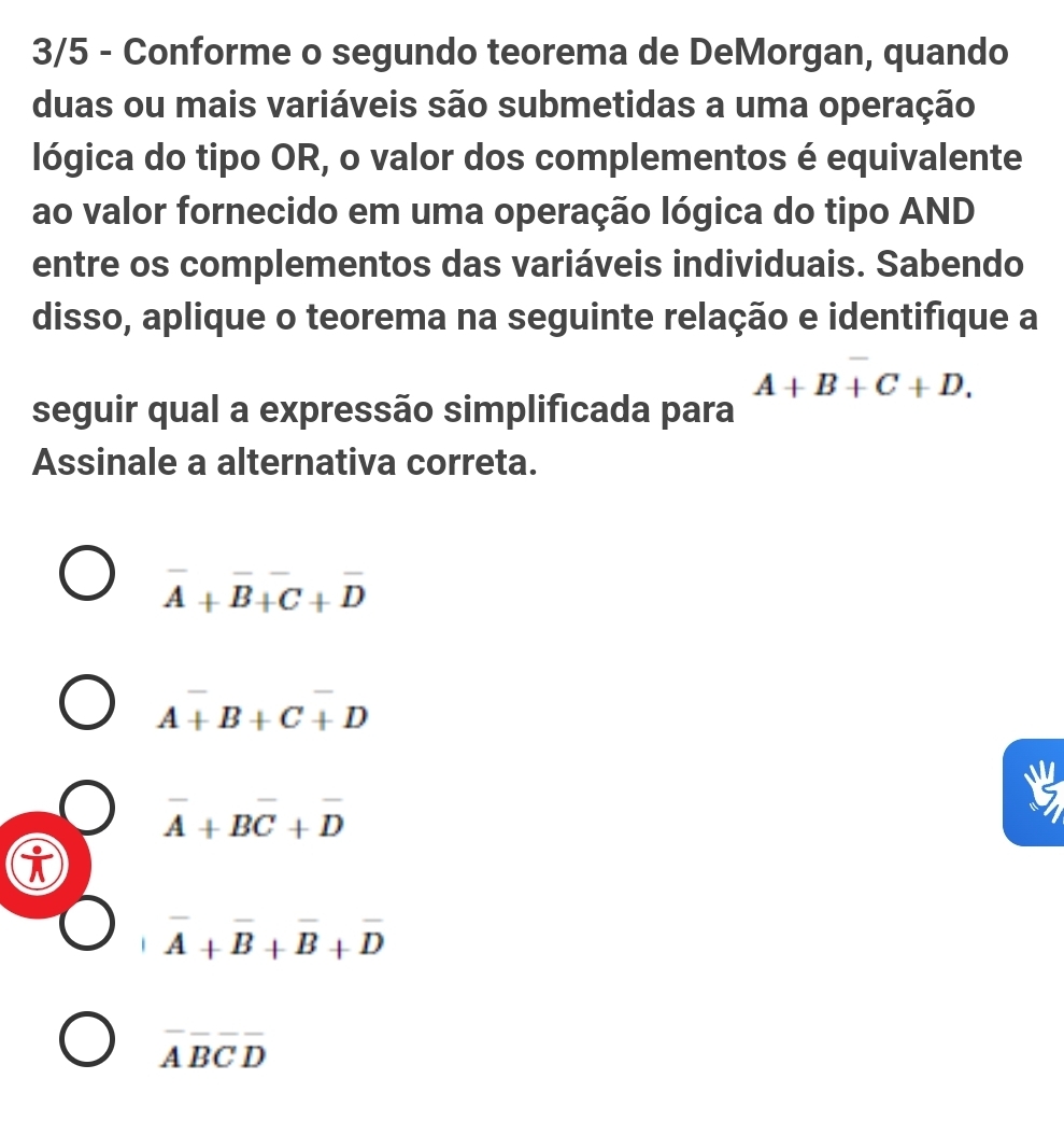 3/5 - Conforme o segundo teorema de DeMorgan, quando
duas ou mais variáveis são submetidas a uma operação
lógica do tipo OR, o valor dos complementos é equivalente
ao valor fornecido em uma operação lógica do tipo AND
entre os complementos das variáveis individuais. Sabendo
disso, aplique o teorema na seguinte relação e identifique a
A+B+C+D. 
seguir qual a expressão simplificada para
Assinale a alternativa correta.
overline A+overline B+overline C+overline D
A+B+C+D
overline A+Boverline C+overline D
i
overline A+overline B+overline B+overline D
overline Aoverline Boverline Coverline D