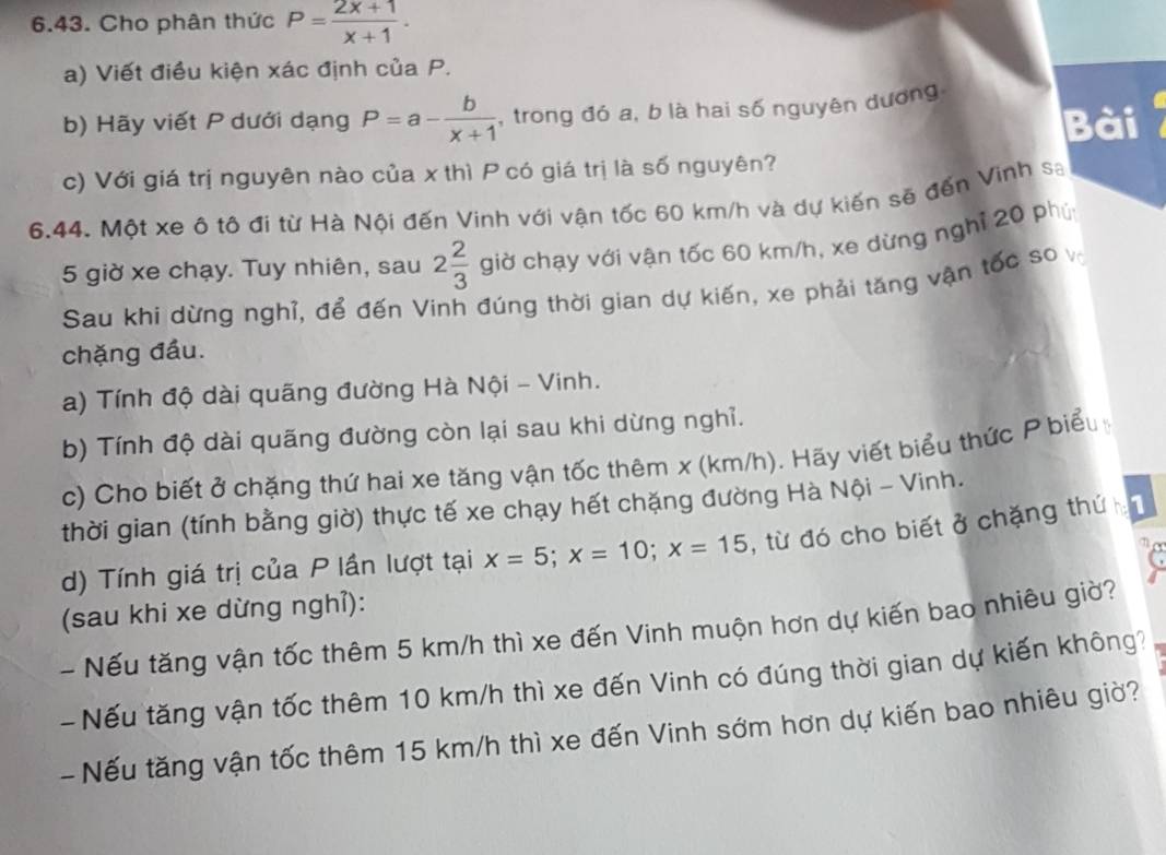 Cho phân thức P= (2x+1)/x+1 . 
a) Viết điều kiện xác định của P. 
b) Hãy viết P dưới dạng P=a- b/x+1  , trong đó a, b là hai số nguyên dương 
Bài 
c) Với giá trị nguyên nào của x thì P có giá trị là số nguyên? 
6.44. Một xe ô tô đi từ Hà Nội đến Vinh với vận tốc 60 km/h và dự kiến sẽ đến Vinh sạ 
5 giờ xe chạy. Tuy nhiên, sau 2 2/3  giờ chạy với vận tốc 60 km/h, xe dừng nghỉ 20 phú 
Sau khi dừng nghỉ, để đến Vinh đúng thời gian dự kiến, xe phải tăng vận tốc so v 
chặng đầu. 
a) Tính độ dài quãng đường Hà Nội - Vinh. 
b) Tính độ dài quãng đường còn lại sau khi dừng nghỉ. 
c) Cho biết ở chặng thứ hai xe tăng vận tốc thêm x (km/h). Hãy viết biểu thức P biểu 
thời gian (tính bằng giờ) thực tế xe chạy hết chặng đường Hà Nội - Vinh. 
d) Tính giá trị của P lần lượt tại x=5; x=10; x=15 , từ đó cho biết ở chặng thứ 1 

(sau khi xe dừng nghỉ): 
- Nếu tăng vận tốc thêm 5 km/h thì xe đến Vinh muộn hơn dự kiến bao nhiêu giờ? 
- Nếu tăng vận tốc thêm 10 km/h thì xe đến Vinh có đúng thời gian dự kiến không? 
- Nếu tăng vận tốc thêm 15 km/h thì xe đến Vinh sớm hơn dự kiến bao nhiêu giờ?