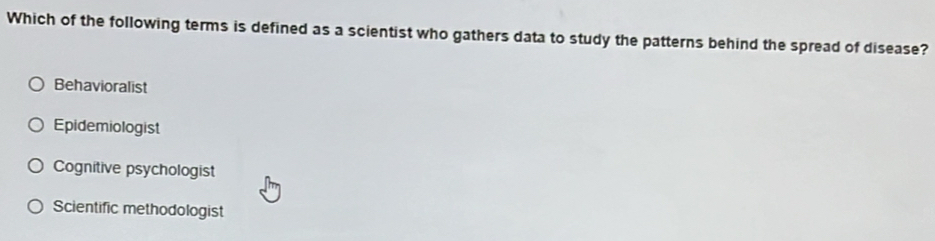 Which of the following terms is defined as a scientist who gathers data to study the patterns behind the spread of disease?
Behavioralist
Epidemiologist
Cognitive psychologist
Scientific methodologist