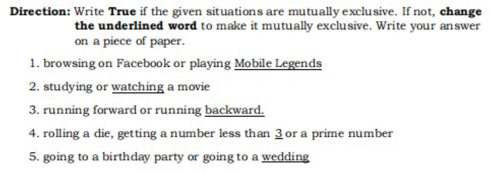 Direction: Write True if the given situations are mutually exclusive. If not, change 
the underlined word to make it mutually exclusive. Write your answer 
on a piece of paper. 
1. browsing on Facebook or playing Mobile Legends 
2. studying or watching a movie 
3. running forward or running backward. 
4. rolling a die, getting a number less than 3 or a prime number 
5. going to a birthday party or going to a wedding