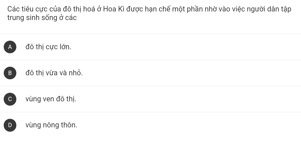 Các tiêu cực của đô thị hoá ở Hoa Kì được hạn chế một phần nhờ vào việc người dân tập
trung sinh sống ở các
A đô thị cực lớn.
B đô thị vừa và nhỏ.
C vùng ven đô thị.
D vùng nông thôn.