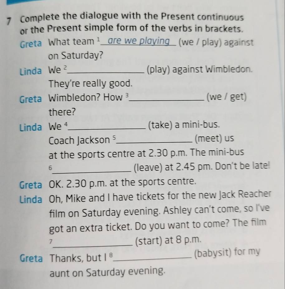 Complete the dialogue with the Present continuous 
or the Present simple form of the verbs in brackets. 
Greta What team ¹_ are we playing_ (we / play) against 
on Saturday? 
Linda We ²_ (play) against Wimbledon. 
They're really good. 
Greta Wimbledon? How _(we / get) 
there? 
Linda We ⁴_ (take) a mini-bus. 
Coach Jackson ⁵_ (meet) us 
at the sports centre at 2.30 p.m. The mini-bus 
6 
_(leave) at 2.45 pm. Don't be late! 
Greta OK. 2.30 p.m. at the sports centre. 
Linda Oh, Mike and I have tickets for the new Jack Reacher 
film on Saturday evening. Ashley can't come, so I've 
got an extra ticket. Do you want to come? The film 
_7 
(start) at 8 p.m. 
Greta Thanks, but |^8 _ (babysit) for my 
aunt on Saturday evening.