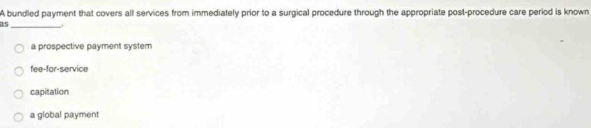 A bundled payment that covers all services from immediately prior to a surgical procedure through the appropriate post-procedure care period is known
as_
a prospective payment system
fee-for-service
capitation
a global payment