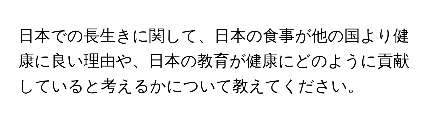 日本での長生きに関して、日本の食事が他の国より健康に良い理由や、日本の教育が健康にどのように貢献していると考えるかについて教えてください。