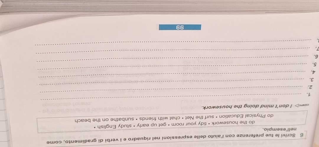 Scrivi le tue preferenze con l’aiuto delle espressioni nel riquadro e i verbi di gradimento, come 
nell'esempio. 
do the housework • tidy your room • get up early • study English • 
do Physical Education • surf the Net • chat with friends • sunbathe on the beach 
esewno> I don't mind doing the housework. 
1._ 
_ 
_ 
2. 
_ 
3. 
_ 
4. 
5. 
_ 
6. 
_ 
_ 
7. 
99