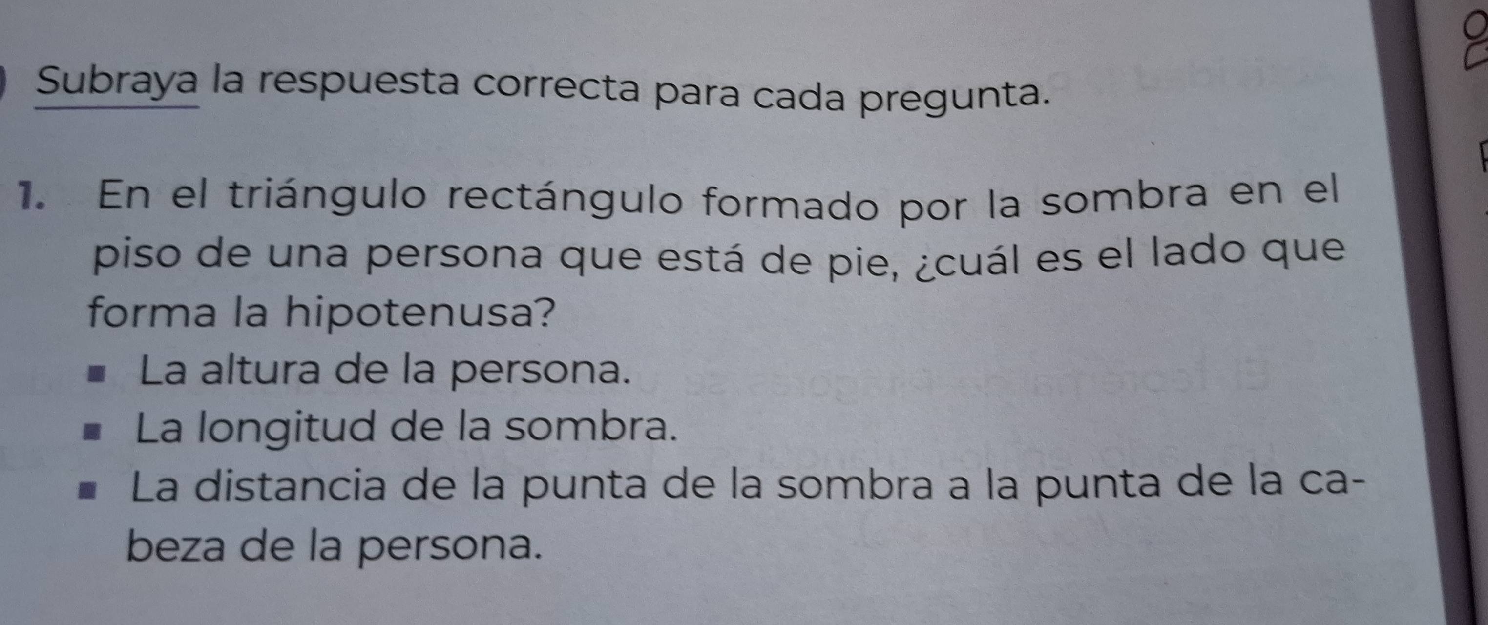 Subraya la respuesta correcta para cada pregunta.
1. En el triángulo rectángulo formado por la sombra en el
piso de una persona que está de pie, ¿cuál es el lado que
forma la hipotenusa?
La altura de la persona.
La longitud de la sombra.
La distancia de la punta de la sombra a la punta de la ca-
beza de la persona.