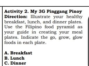 Activity 2. My 3G Pinggang Pinoy
Direction: Illustrate your healthy
breakfast, lunch, and dinner plates.
Use the Filipino food pyramid as
your guide in creating your meal
plates. Indicate the go, grow, glow
foods in each plate.
A. Breakfast
B. Lunch
C. Dinner