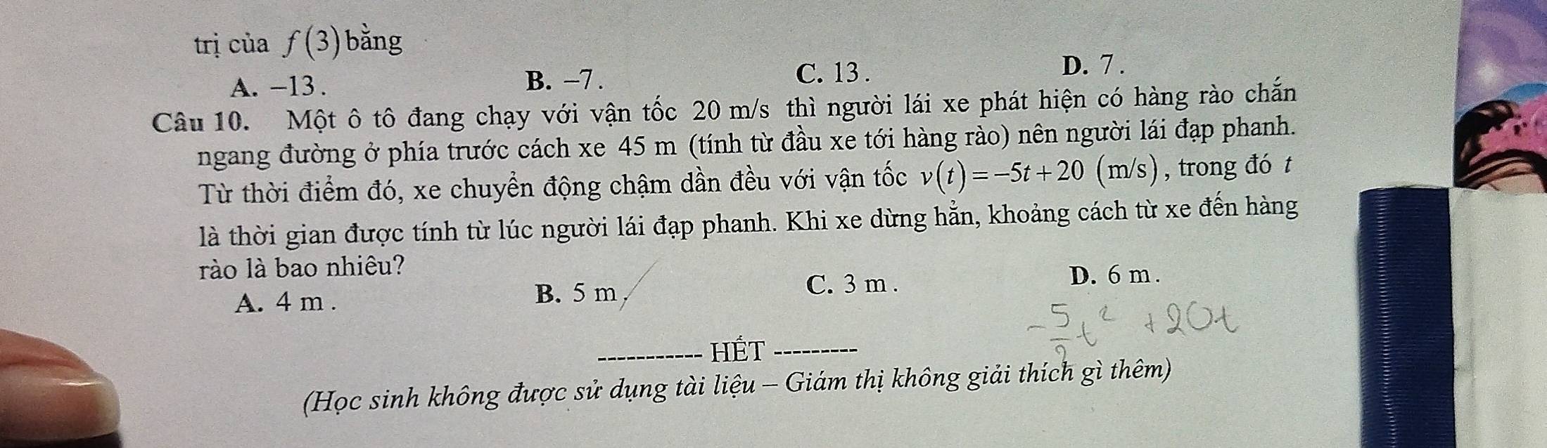 trị của f(3) bằng
A. -13. B. -7.
C. 13. D. 7.
Câu 10. Một ô tô đang chạy với vận tốc 20 m/s thì người lái xe phát hiện có hàng rào chắn
ngang đường ở phía trước cách xe 45 m (tính từ đầu xe tới hàng rào) nên người lái đạp phanh.
Từ thời điểm đó, xe chuyển động chậm dần đều với vận tốc v(t)=-5t+20(m/s) , trong đó t
là thời gian được tính từ lúc người lái đạp phanh. Khi xe dừng hẳn, khoảng cách từ xe đến hàng
rào là bao nhiêu?
A. 4 m.
B. 5 m C. 3 m.
D. 6 m.
_HÉt_
(Học sinh không được sử dụng tài liệu - Giám thị không giải thích gì thêm)